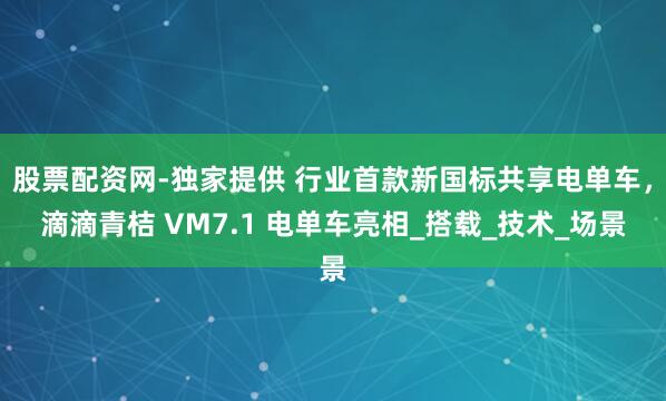 股票配资网-独家提供 行业首款新国标共享电单车，滴滴青桔 VM7.1 电单车亮相_搭载_技术_场景