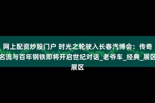 网上配资炒股门户 时光之轮驶入长春汽博会：传奇名流与百年钢铁即将开启世纪对话_老爷车_经典_展区