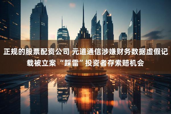 正规的股票配资公司 元道通信涉嫌财务数据虚假记载被立案 “踩雷”投资者存索赔机会