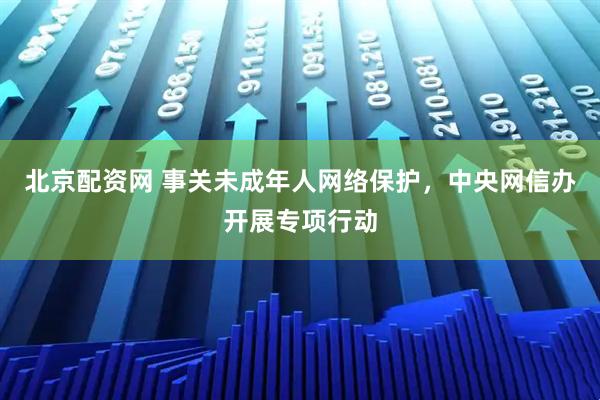 北京配资网 事关未成年人网络保护，中央网信办开展专项行动