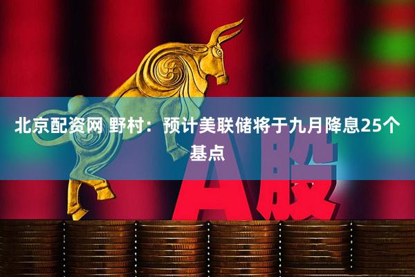 北京配资网 野村：预计美联储将于九月降息25个基点