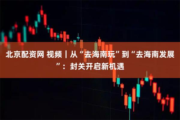 北京配资网 视频｜从“去海南玩”到“去海南发展”：封关开启新机遇